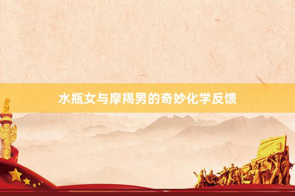 水瓶女与摩羯男的奇妙化学反馈