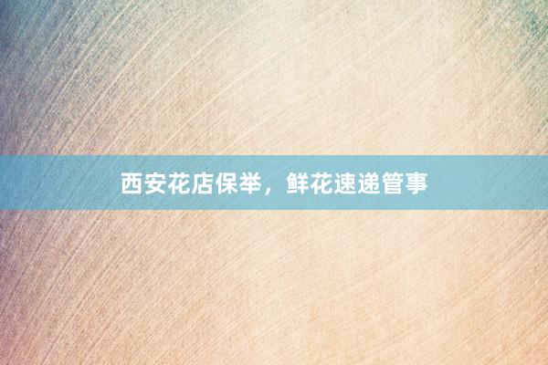 西安花店保举，鲜花速递管事