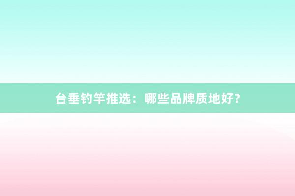 台垂钓竿推选：哪些品牌质地好？