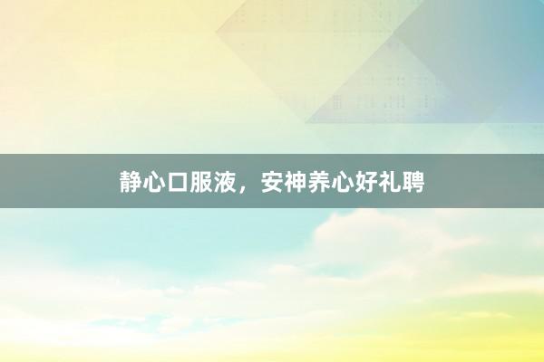 静心口服液，安神养心好礼聘