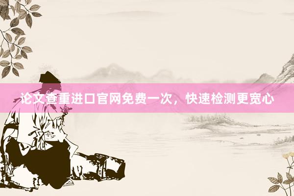 论文查重进口官网免费一次,快速检测更宽心