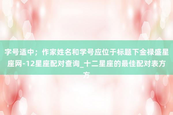 字号适中；作家姓名和学号应位于标题下金禄盛星座网-12星座配对查询_十二星座的最佳配对表方
