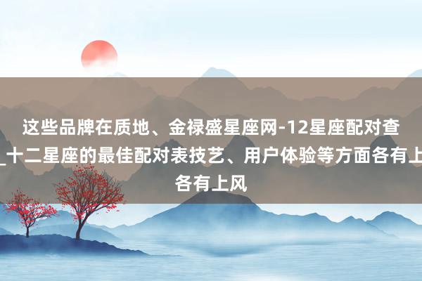 这些品牌在质地、金禄盛星座网-12星座配对查询_十二星座的最佳配对表技艺、用户体验等方面各有上风