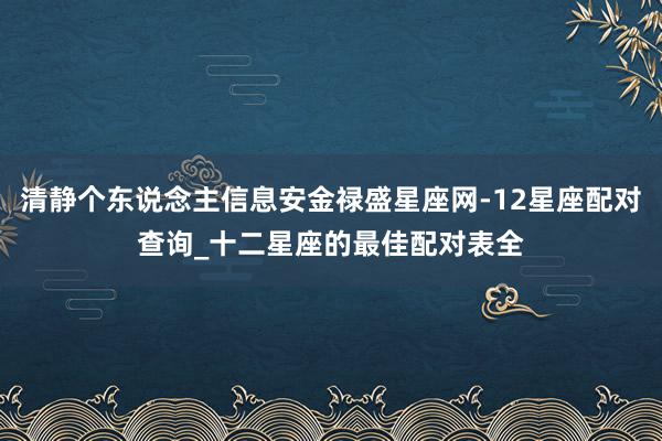 清静个东说念主信息安金禄盛星座网-12星座配对查询_十二星座的最佳配对表全